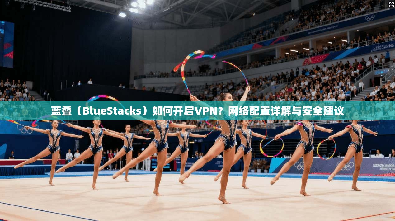 蓝叠（BlueStacks）如何开启VPN？网络配置详解与安全建议