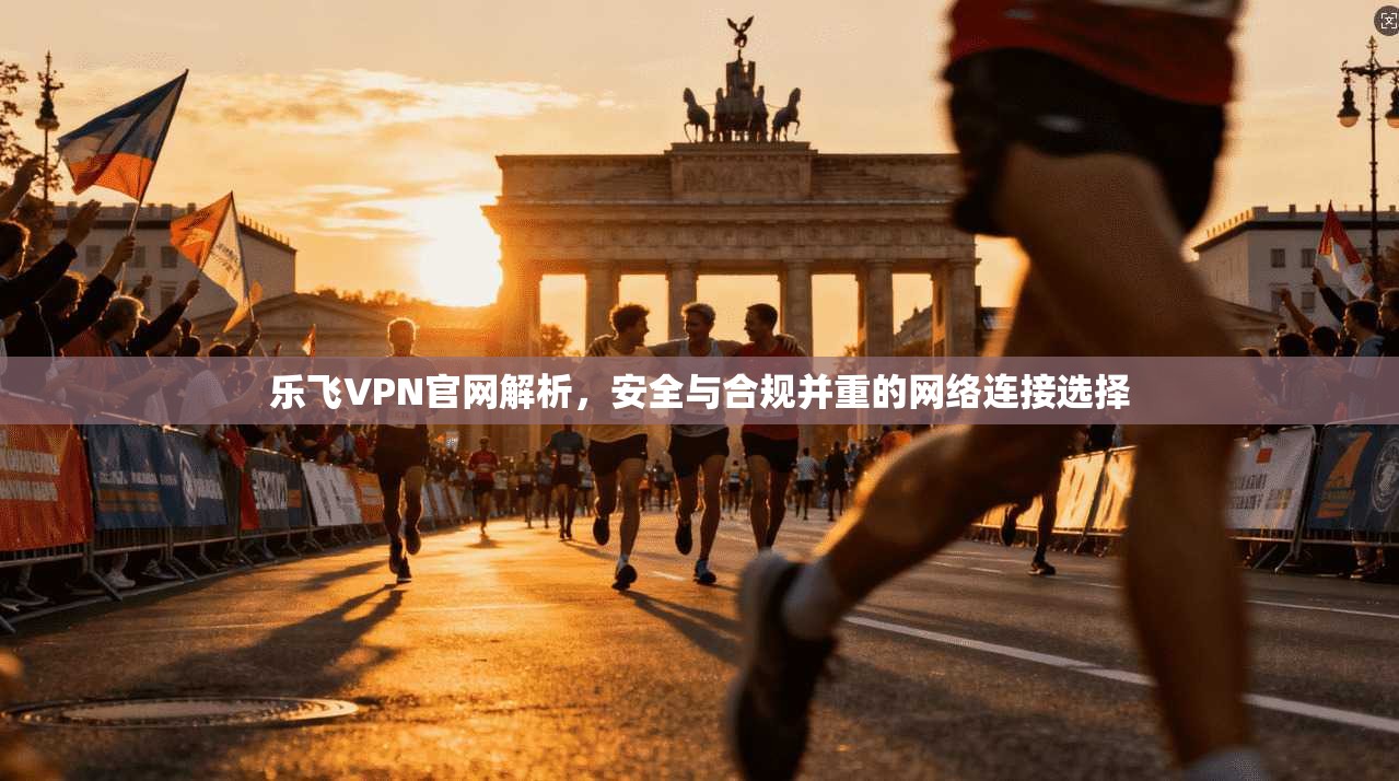 乐飞VPN官网解析,安全与合规并重的网络连接选择