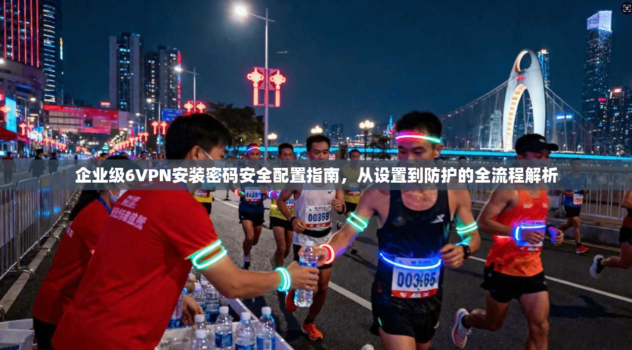 企业级6VPN安装密码安全配置指南，从设置到防护的全流程解析