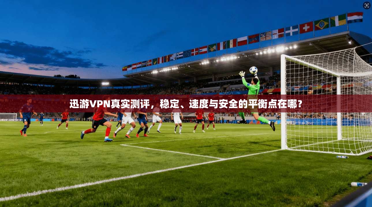 迅游VPN真实测评，稳定、速度与安全的平衡点在哪？
