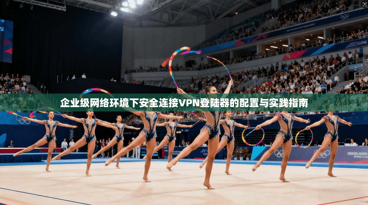 企业级网络环境下安全连接VPN登陆器的配置与实践指南