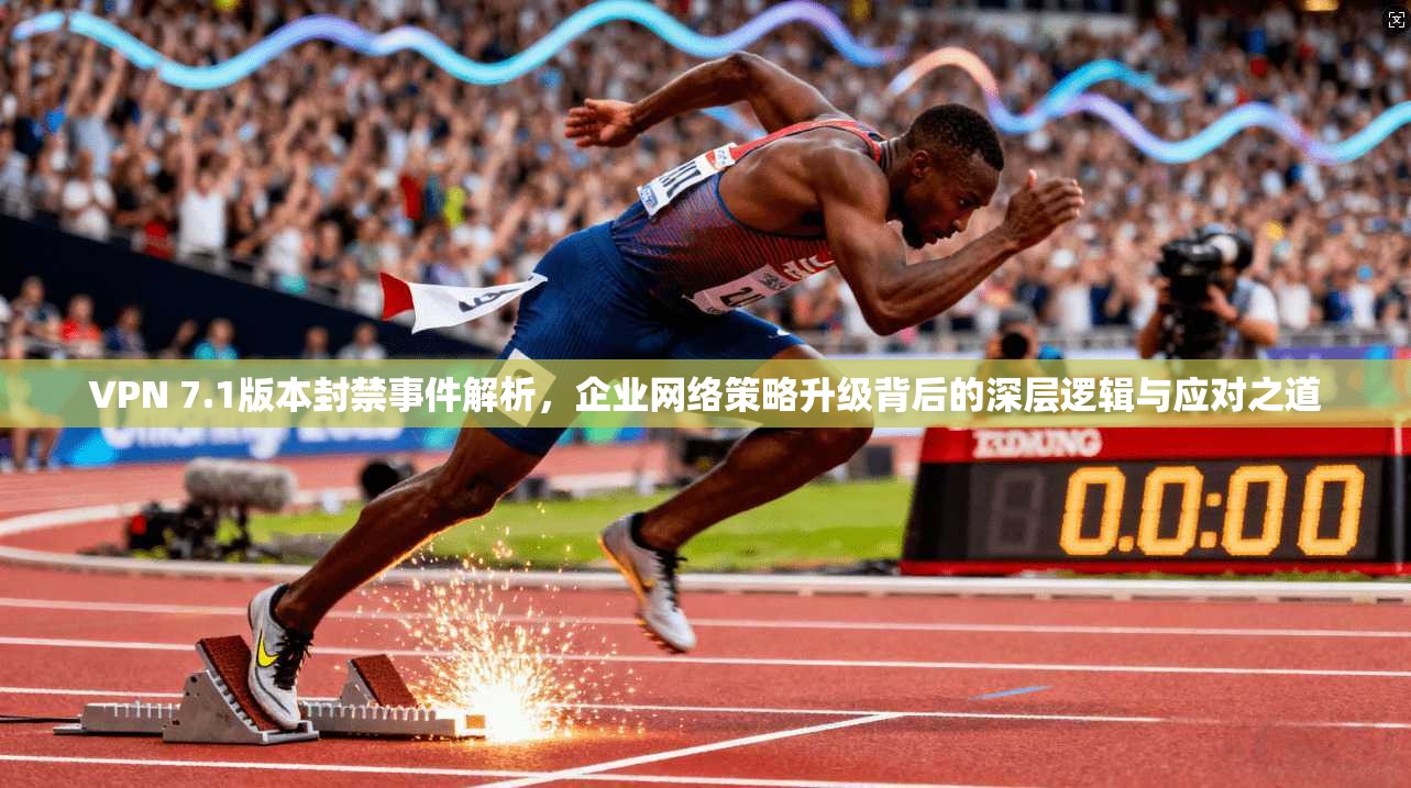 VPN 7.1版本封禁事件解析,企业网络策略升级背后的深层逻辑与应对之道