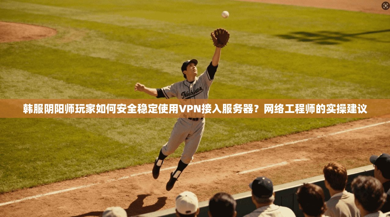 韩服阴阳师玩家如何安全稳定使用VPN接入服务器？网络工程师的实操建议