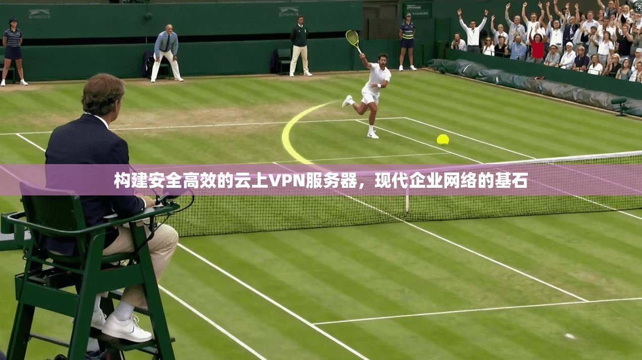 构建安全高效的云上VPN服务器，现代企业网络的基石
