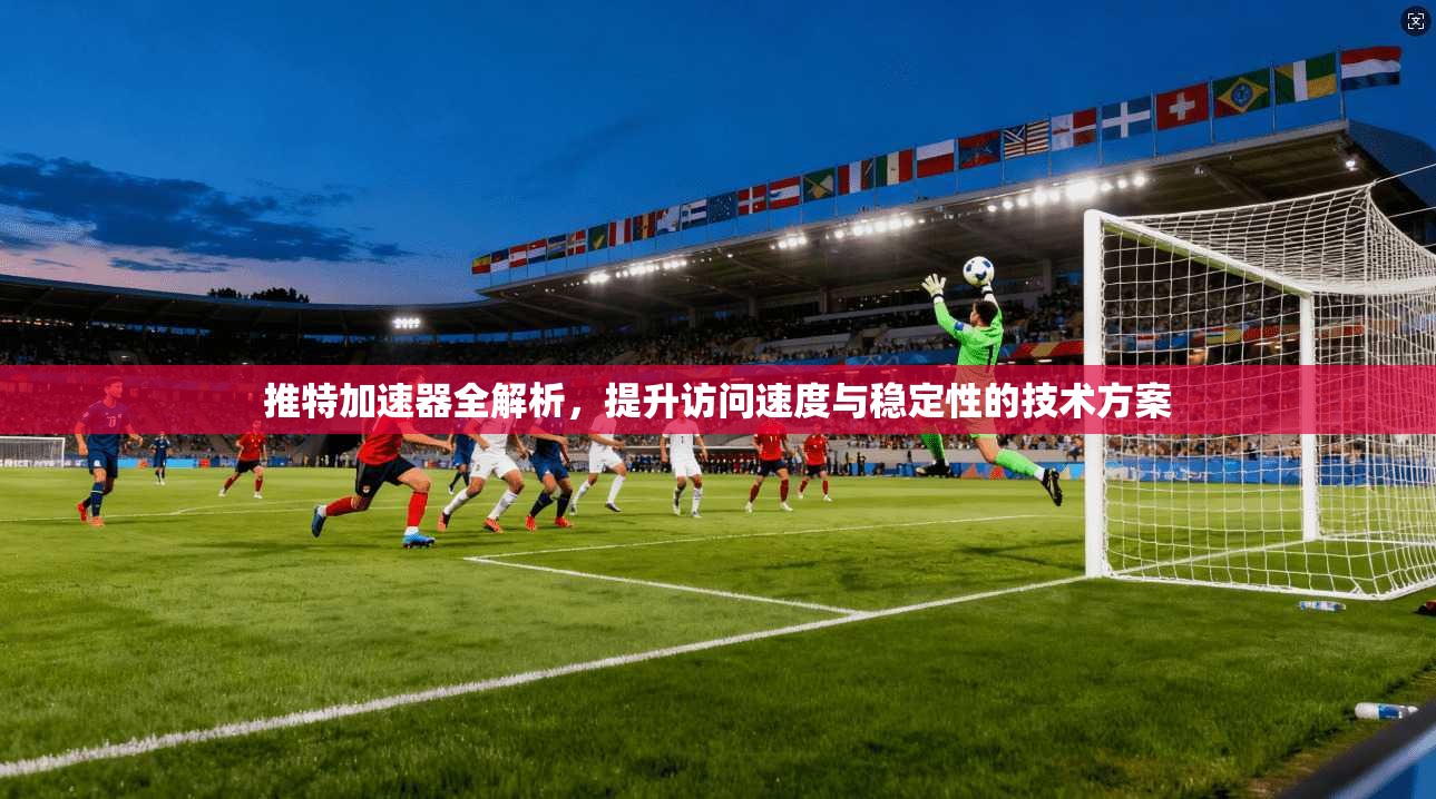 推特加速器全解析，提升访问速度与稳定性的技术方案