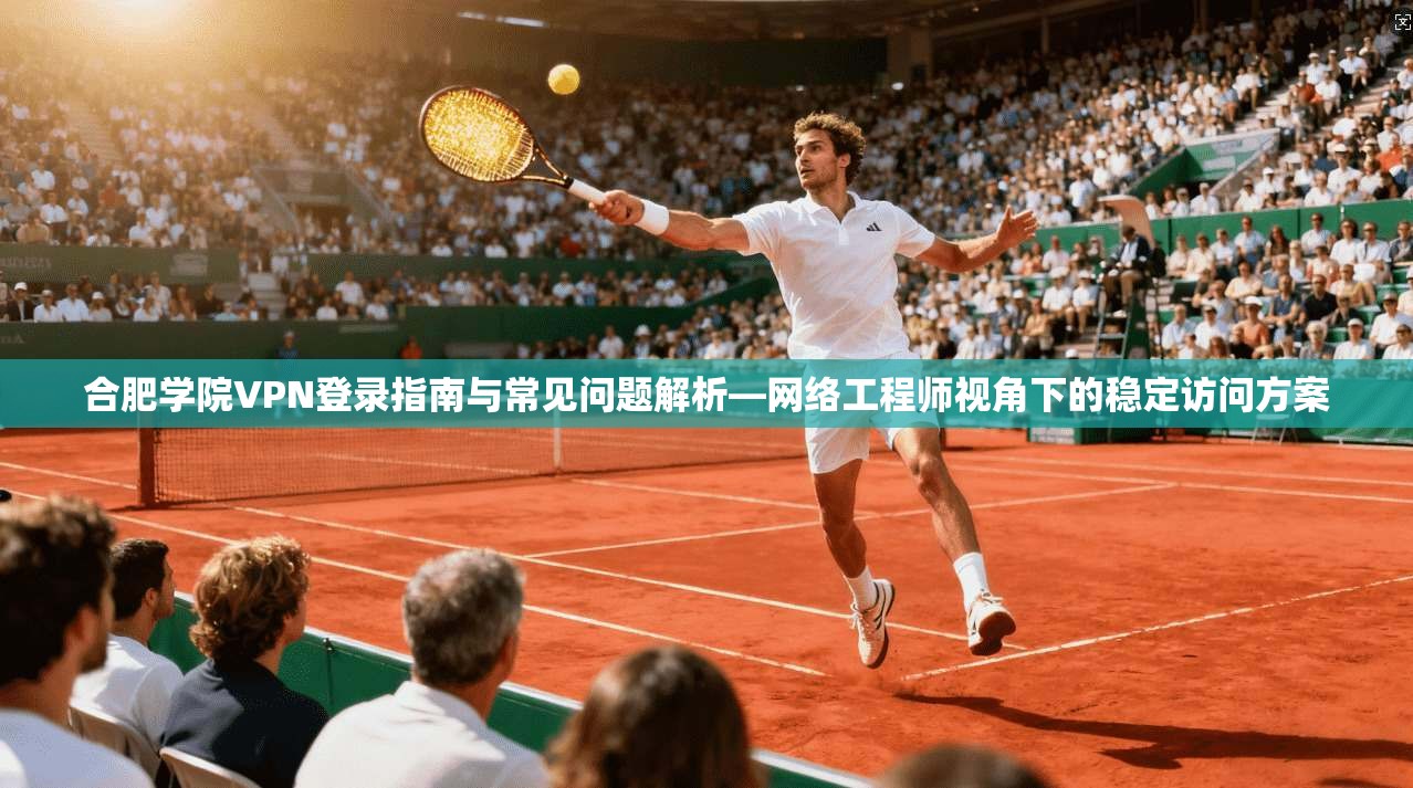 合肥学院VPN登录指南与常见问题解析—网络工程师视角下的稳定访问方案