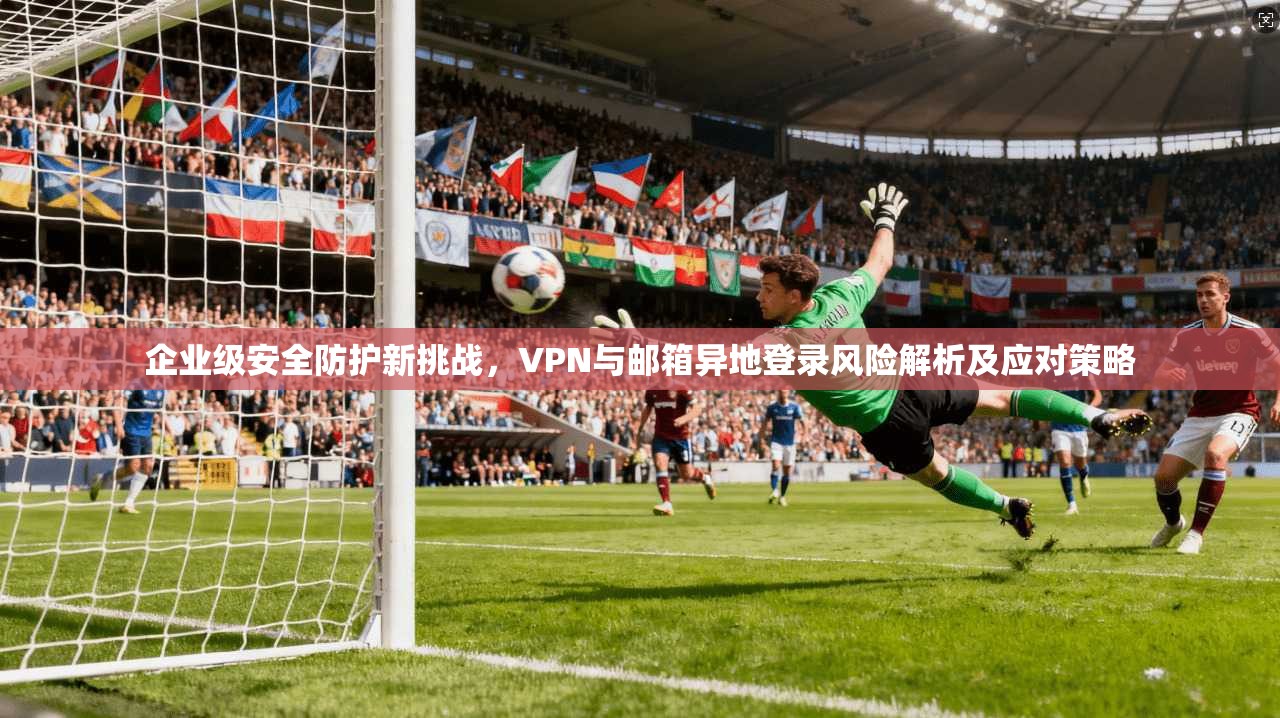 企业级安全防护新挑战，VPN与邮箱异地登录风险解析及应对策略