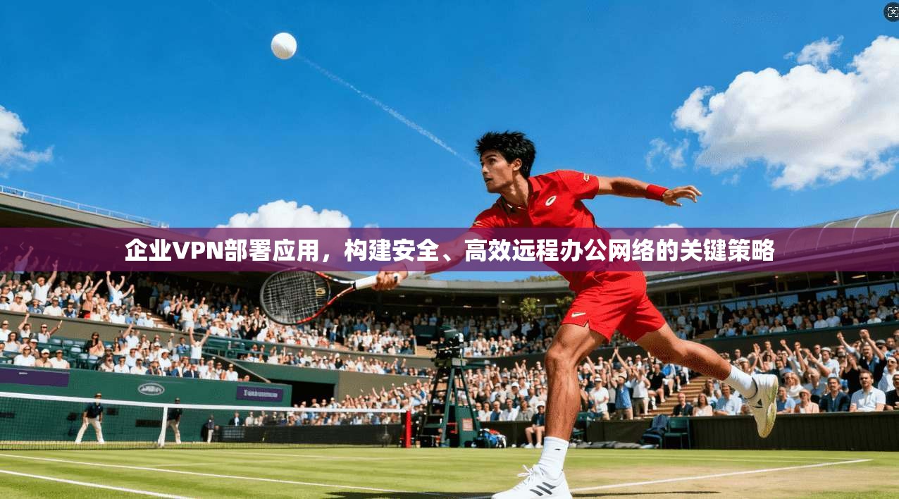 企业VPN部署应用，构建安全、高效远程办公网络的关键策略