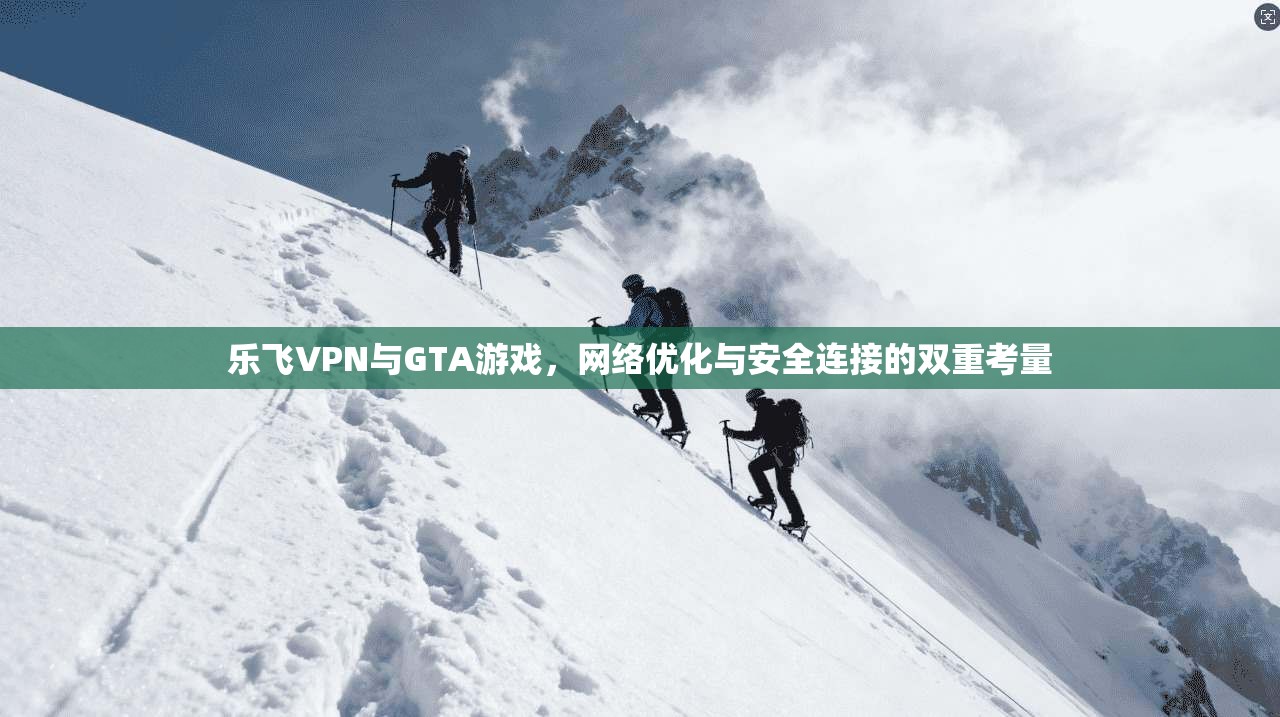 乐飞VPN与GTA游戏，网络优化与安全连接的双重考量