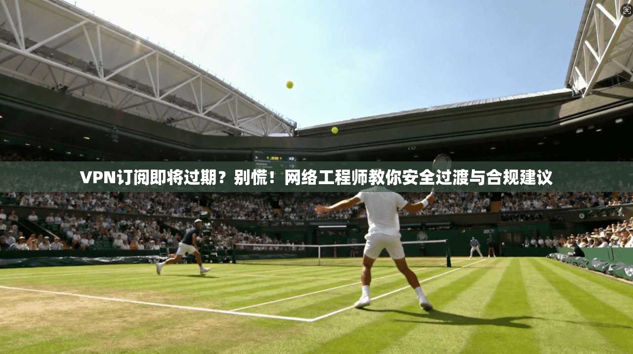 VPN订阅即将过期？别慌！网络工程师教你安全过渡与合规建议