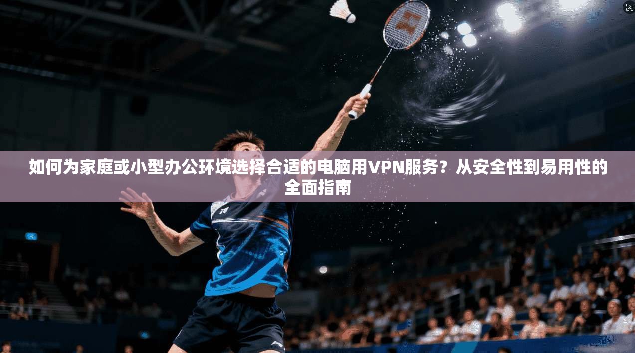 如何为家庭或小型办公环境选择合适的电脑用VPN服务？从安全性到易用性的全面指南