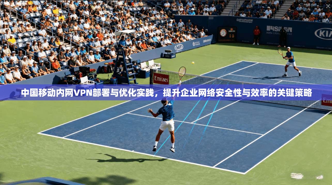中国移动内网VPN部署与优化实践，提升企业网络安全性与效率的关键策略