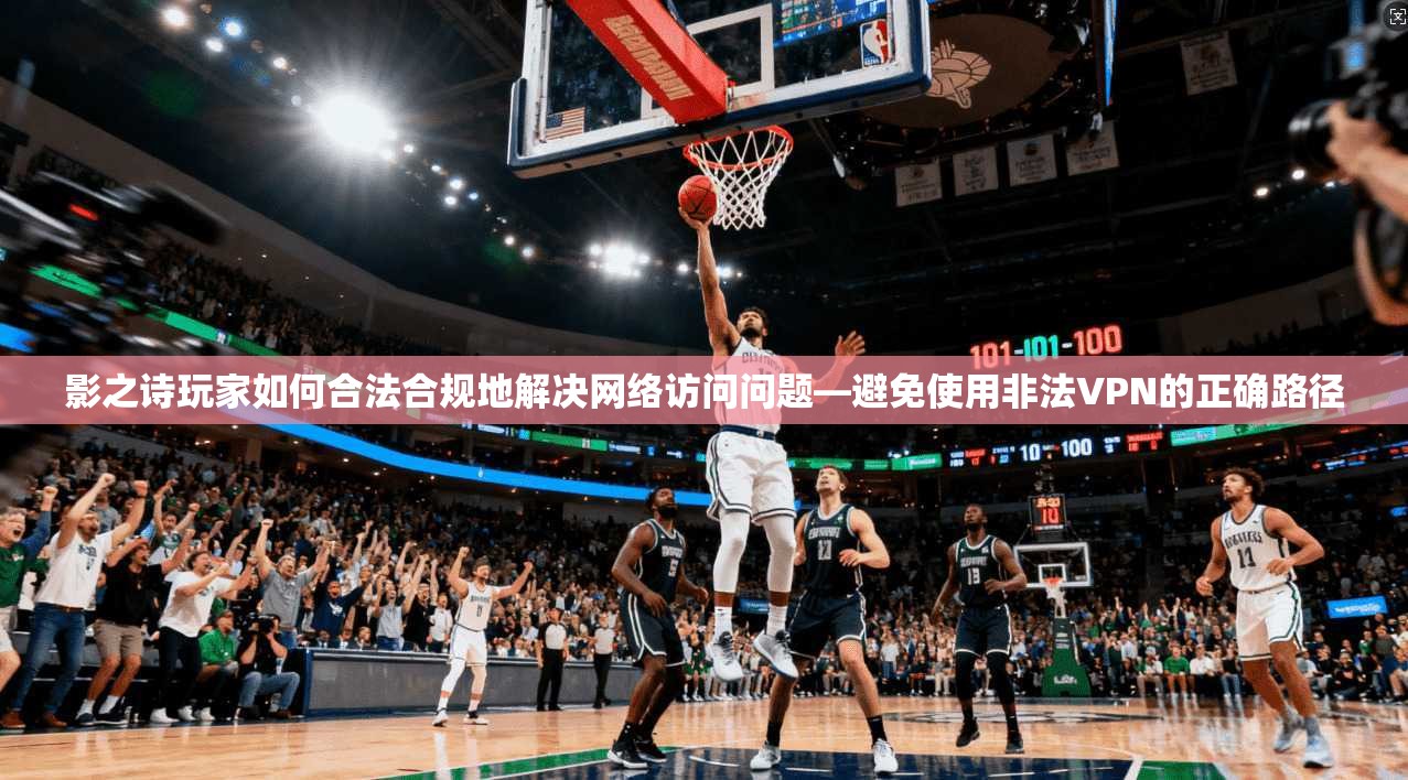 影之诗玩家如何合法合规地解决网络访问问题—避免使用非法VPN的正确路径