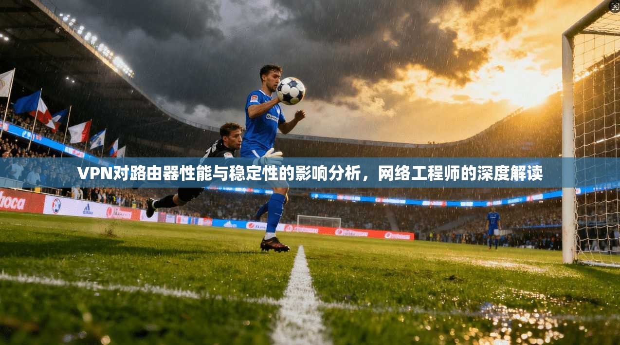VPN对路由器性能与稳定性的影响分析，网络工程师的深度解读
