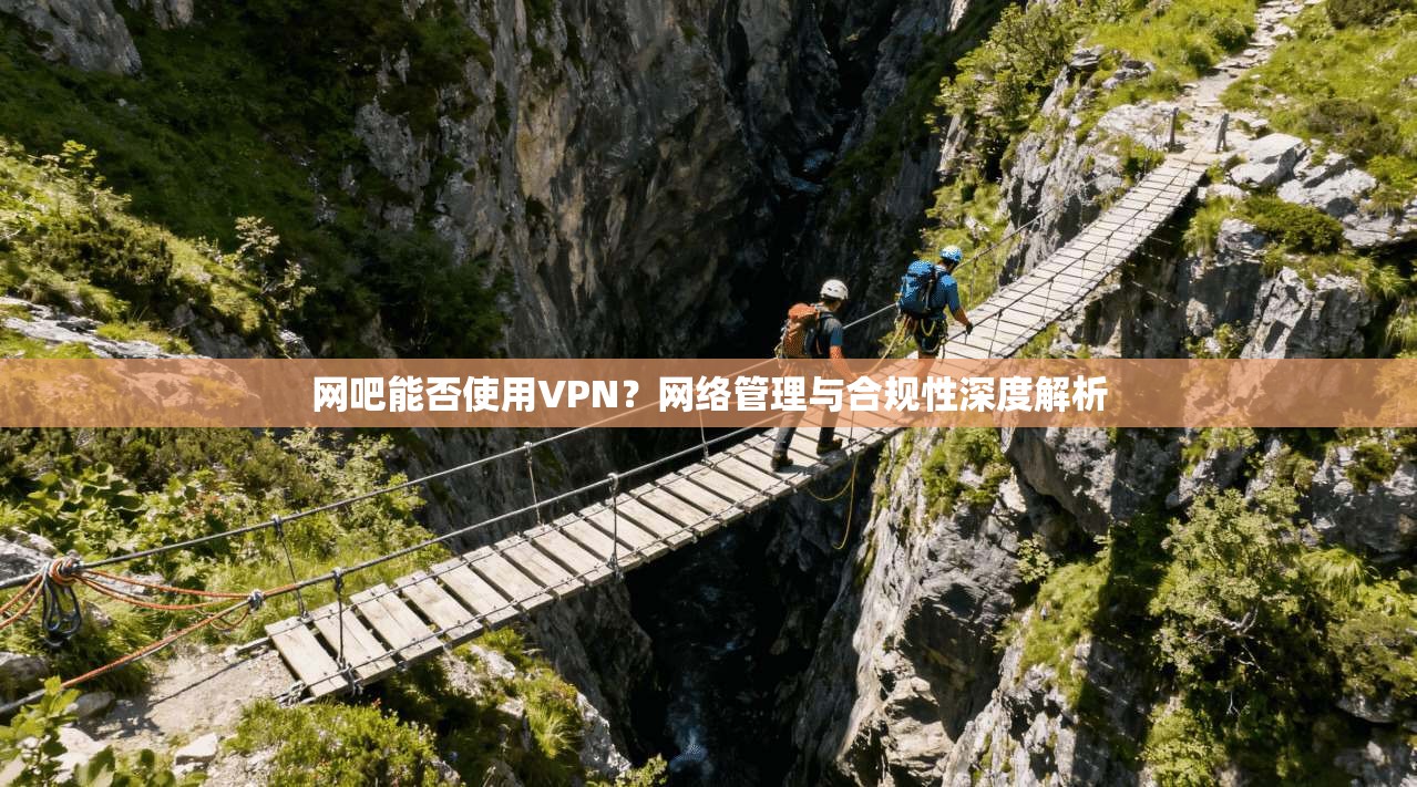 网吧能否使用VPN？网络管理与合规性深度解析