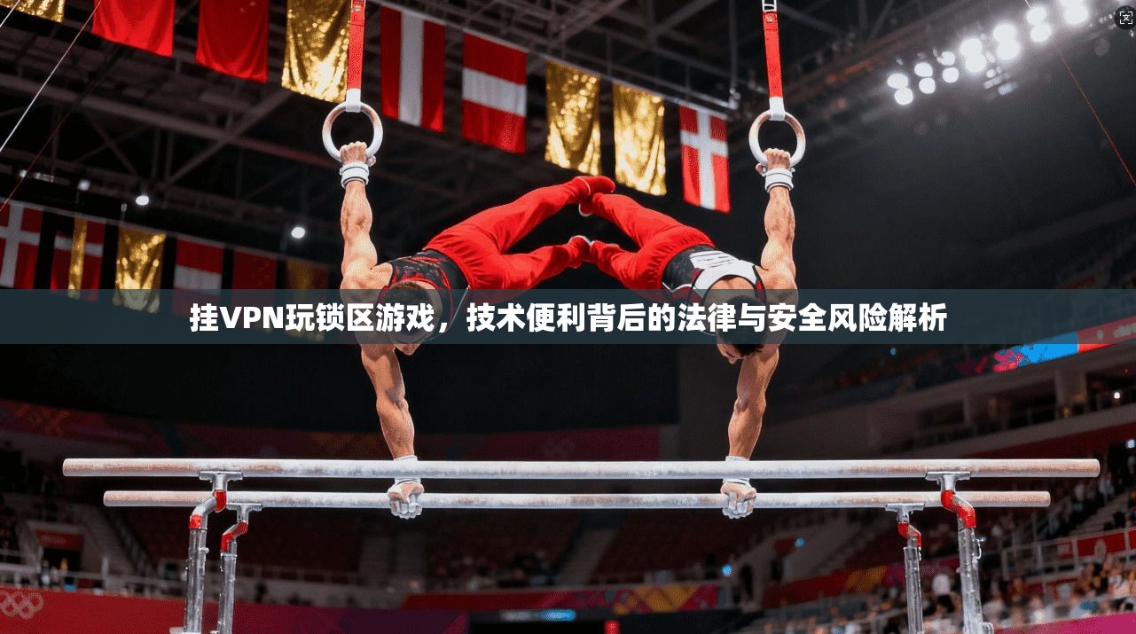 挂VPN玩锁区游戏，技术便利背后的法律与安全风险解析