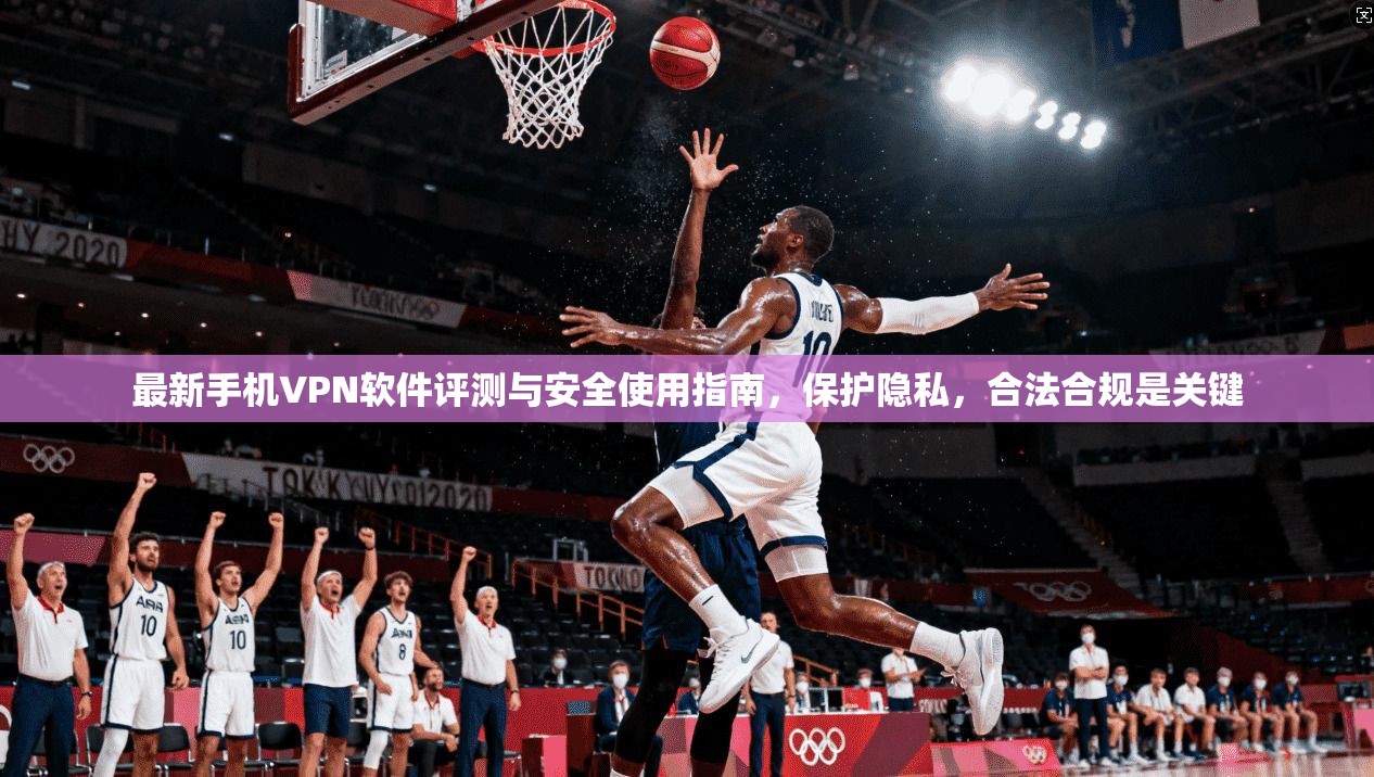 最新手机VPN软件评测与安全使用指南，保护隐私，合法合规是关键