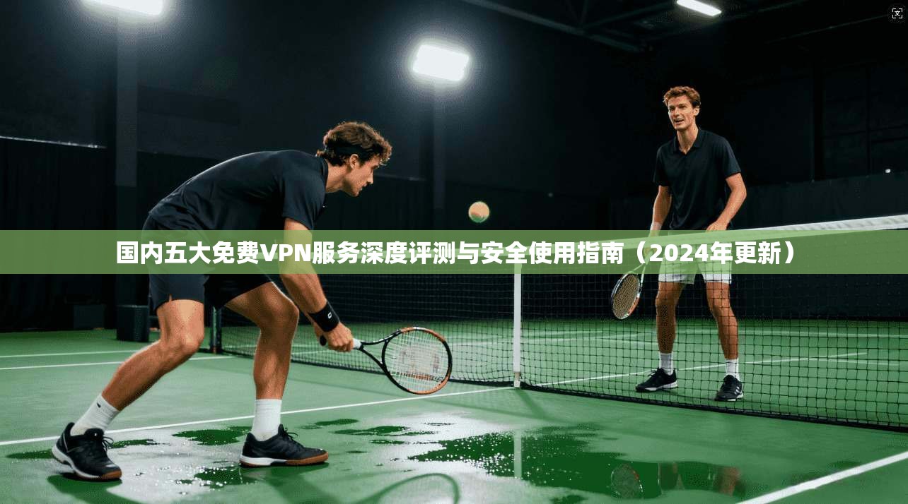 国内五大免费VPN服务深度评测与安全使用指南（2024年更新）