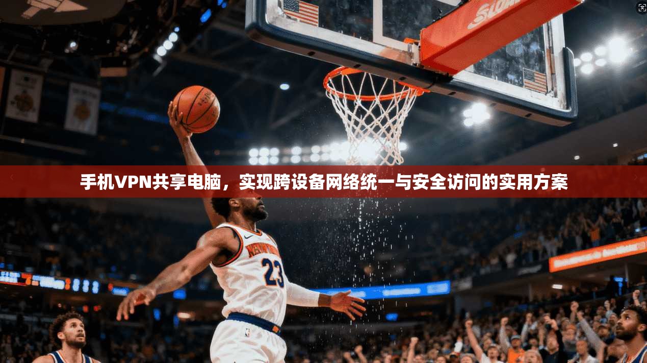手机VPN共享电脑，实现跨设备网络统一与安全访问的实用方案