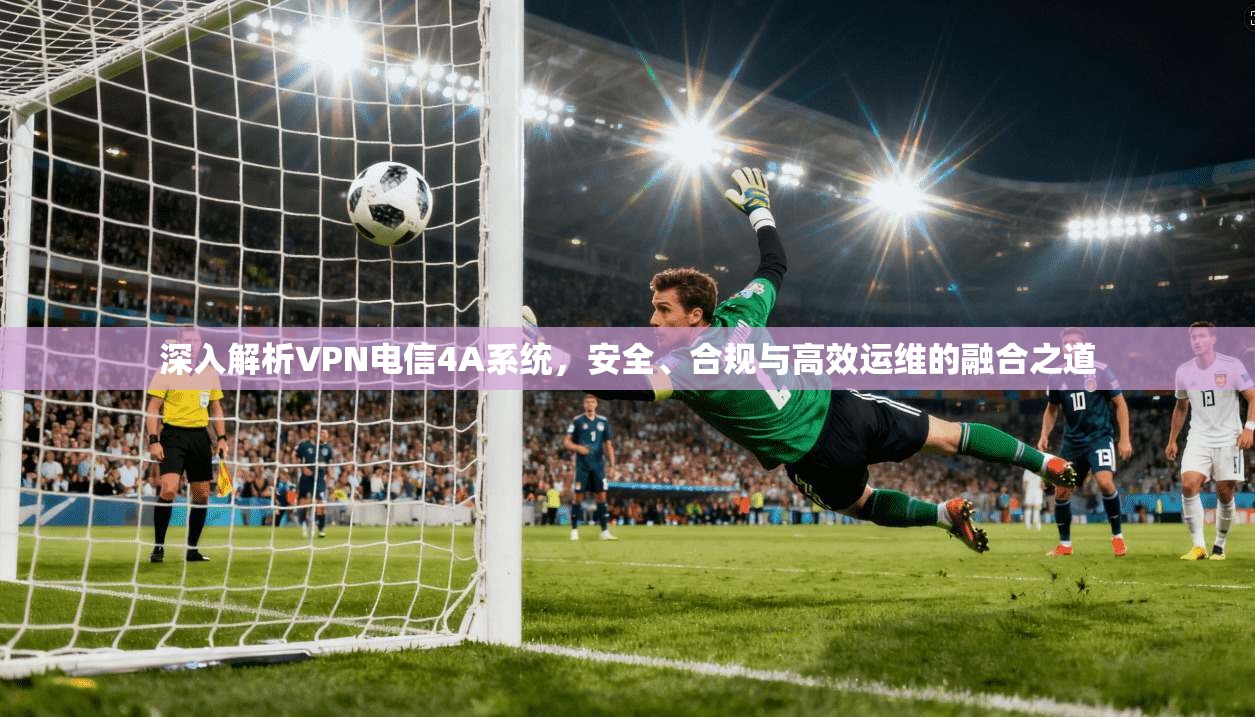 深入解析VPN电信4A系统，安全、合规与高效运维的融合之道