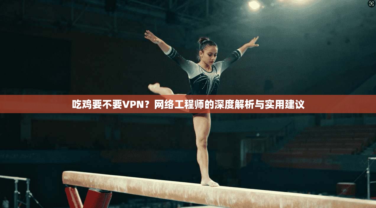 吃鸡要不要VPN？网络工程师的深度解析与实用建议
