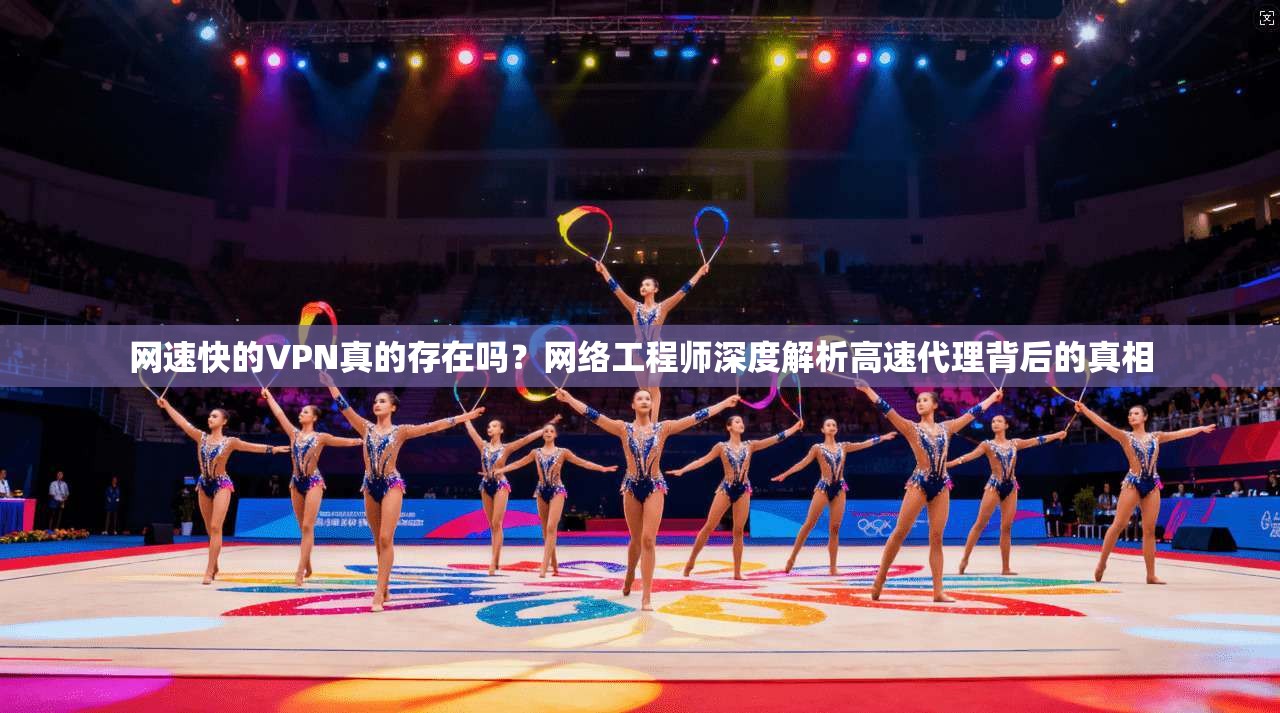 网速快的VPN真的存在吗？网络工程师深度解析高速代理背后的真相