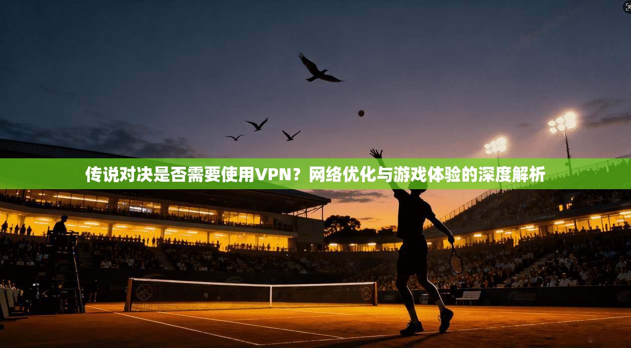 传说对决是否需要使用VPN？网络优化与游戏体验的深度解析