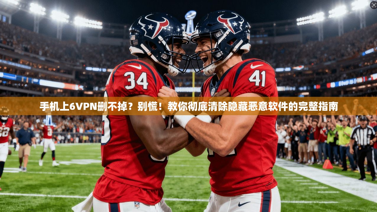 手机上6VPN删不掉？别慌！教你彻底清除隐藏恶意软件的完整指南