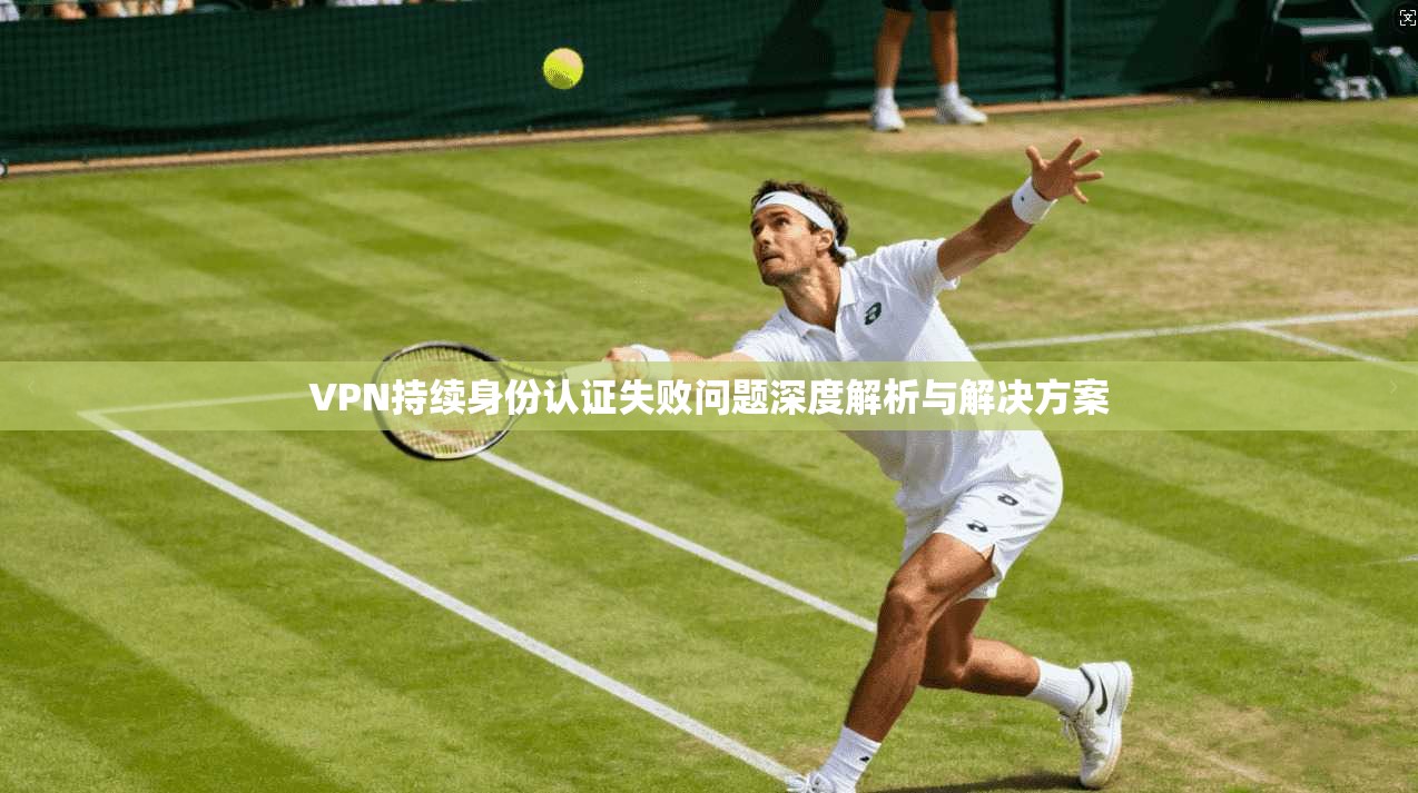 VPN持续身份认证失败问题深度解析与解决方案