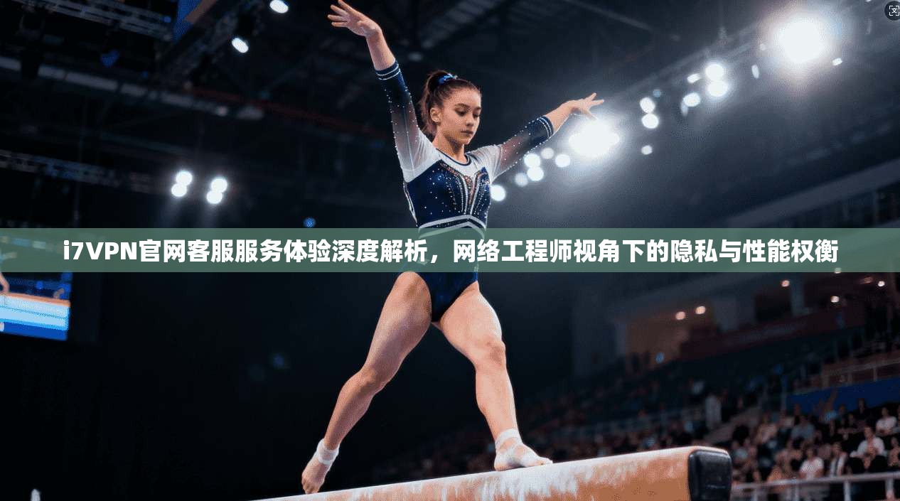 i7VPN官网客服服务体验深度解析，网络工程师视角下的隐私与性能权衡