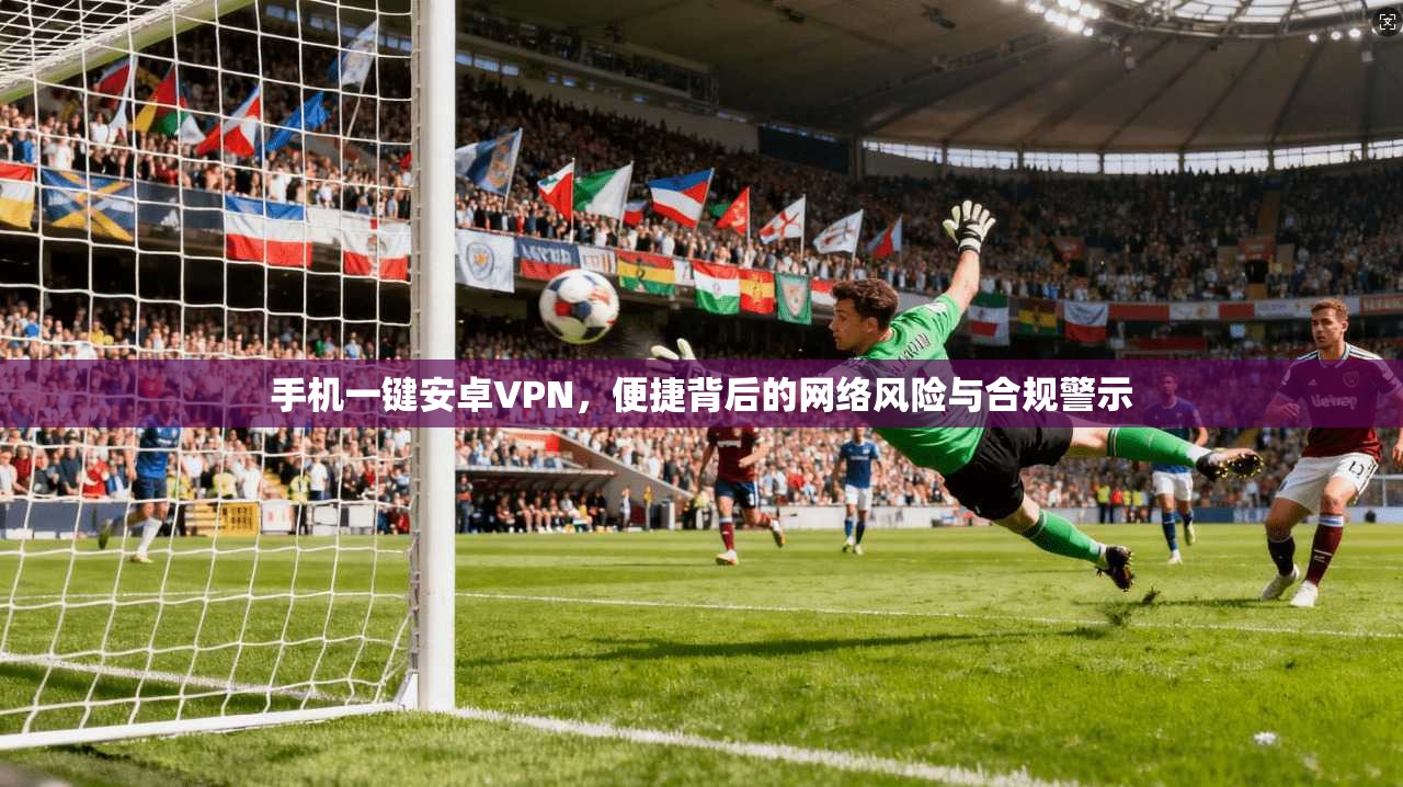 手机一键安卓VPN，便捷背后的网络风险与合规警示