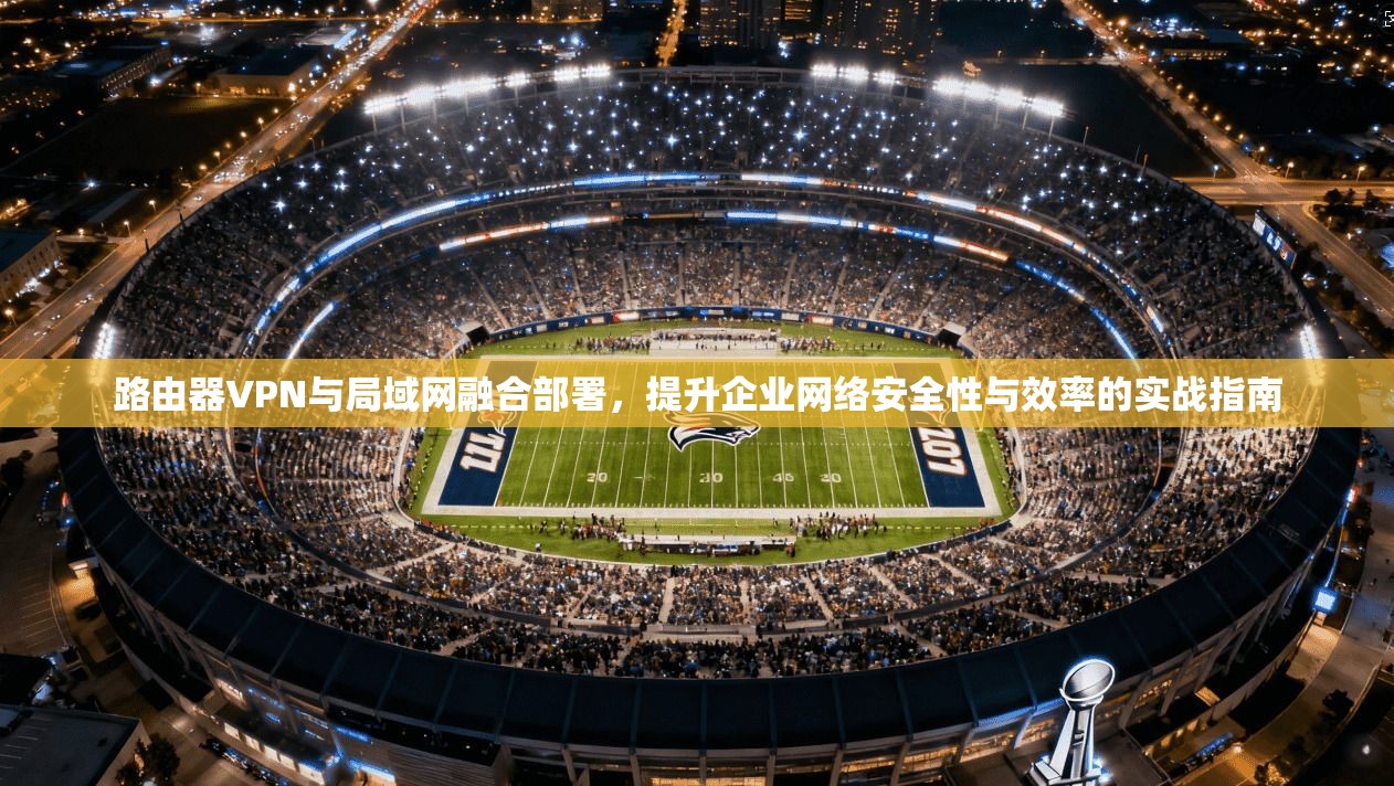 路由器VPN与局域网融合部署，提升企业网络安全性与效率的实战指南
