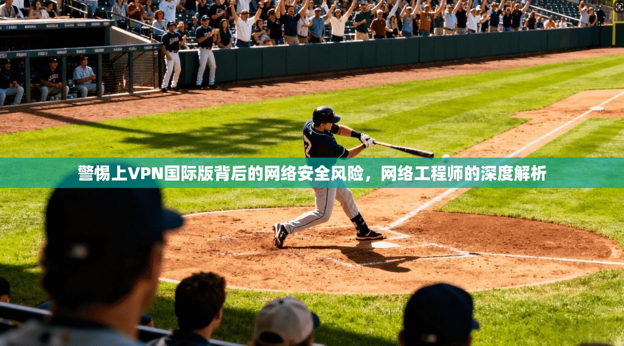警惕上VPN国际版背后的网络安全风险,网络工程师的深度解析