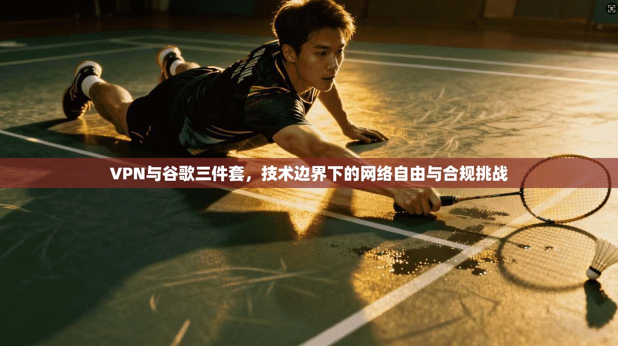 VPN与谷歌三件套,技术边界下的网络自由与合规挑战