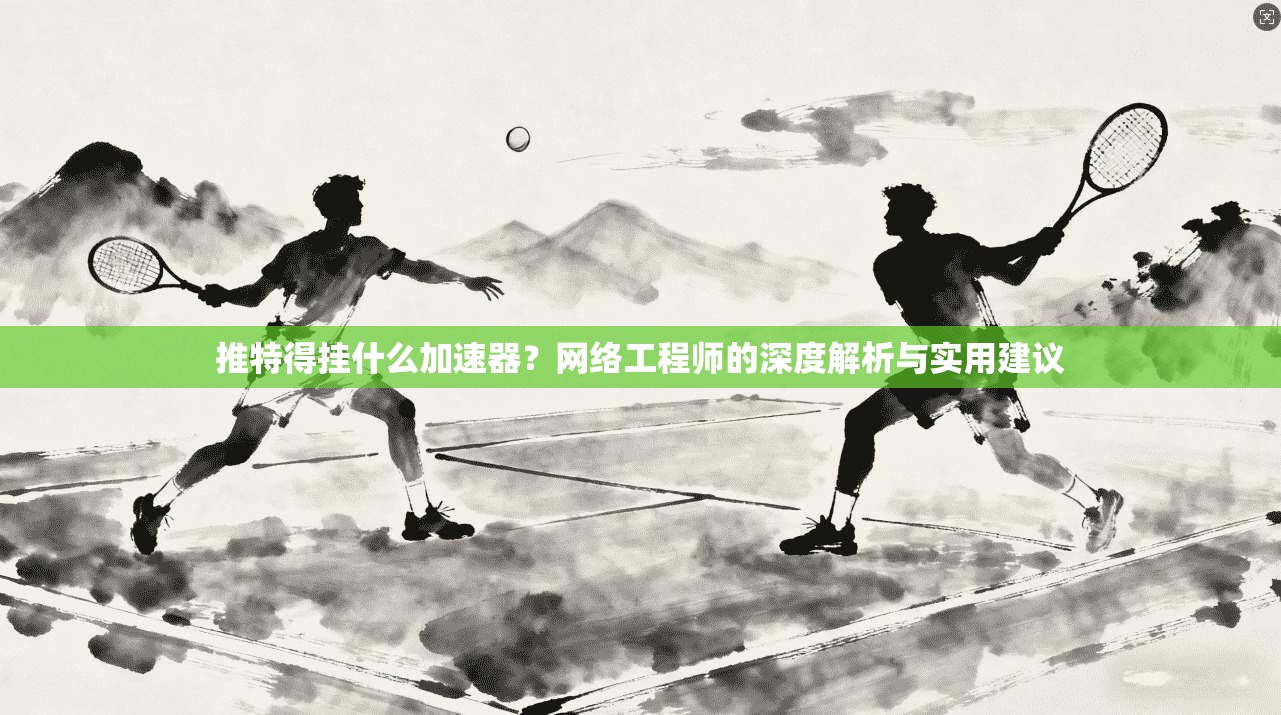 推特得挂什么加速器？网络工程师的深度解析与实用建议