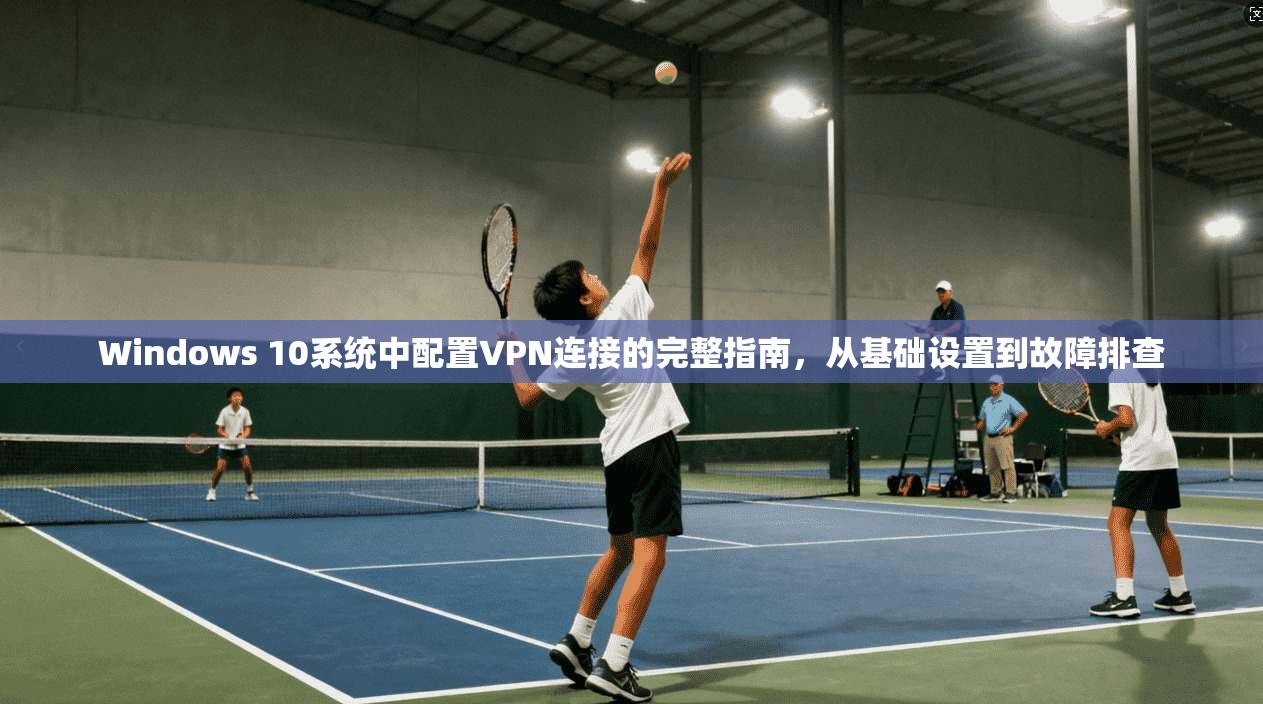 Windows 10系统中配置VPN连接的完整指南，从基础设置到故障排查