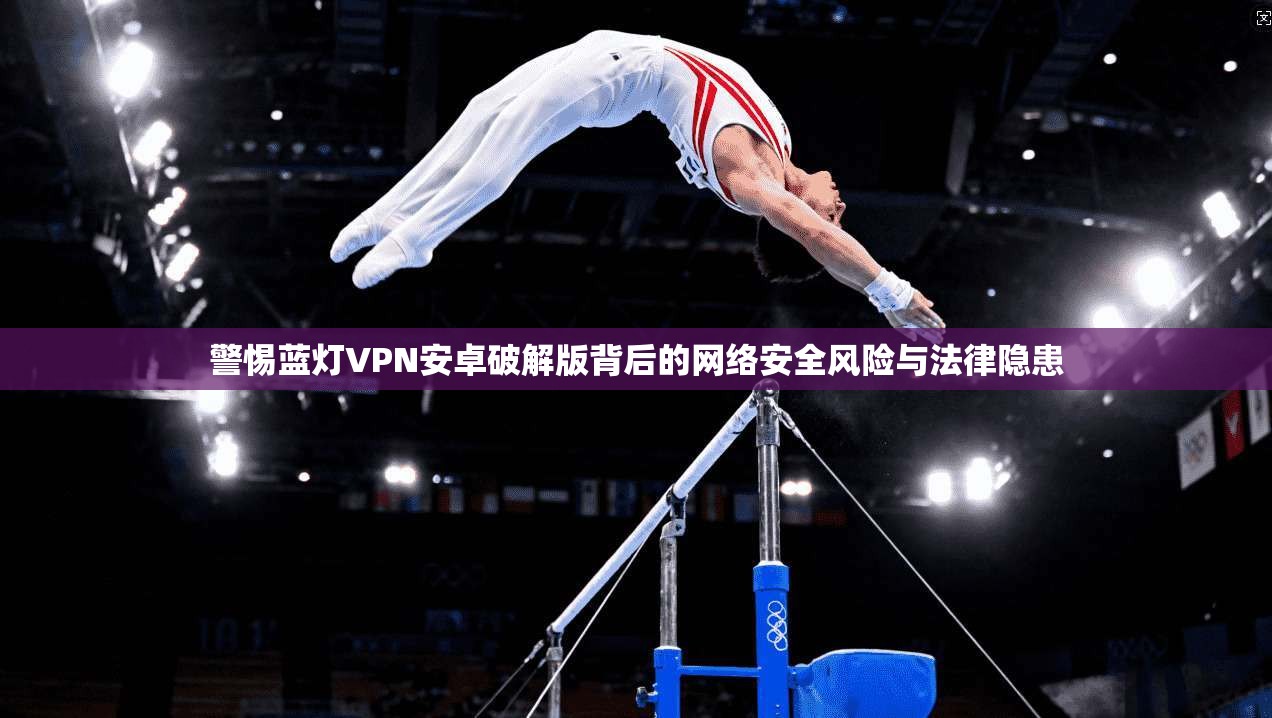 警惕蓝灯VPN安卓破解版背后的网络安全风险与法律隐患