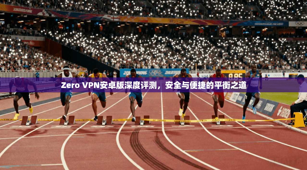 Zero VPN安卓版深度评测，安全与便捷的平衡之道