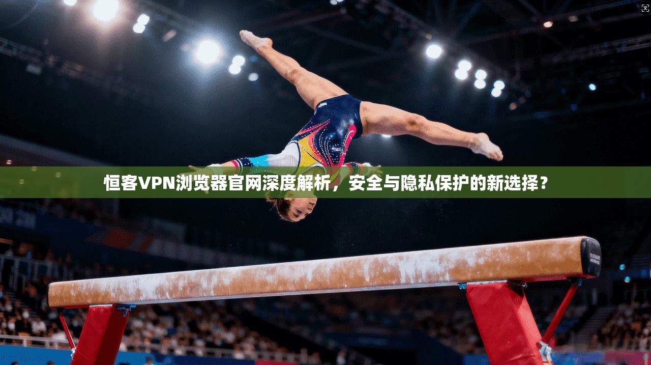 恒客VPN浏览器官网深度解析，安全与隐私保护的新选择？
