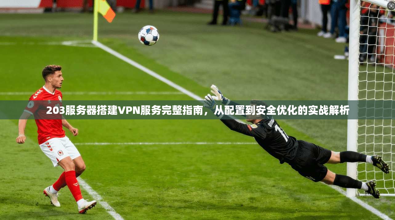 203服务器搭建VPN服务完整指南，从配置到安全优化的实战解析