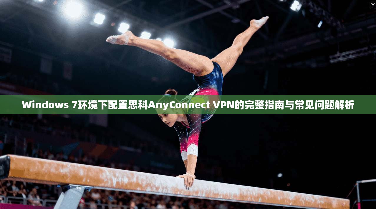 Windows 7环境下配置思科AnyConnect VPN的完整指南与常见问题解析