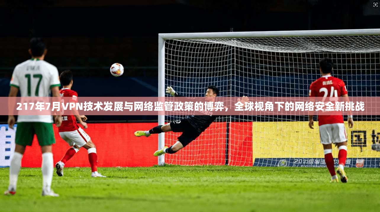 217年7月VPN技术发展与网络监管政策的博弈，全球视角下的网络安全新挑战