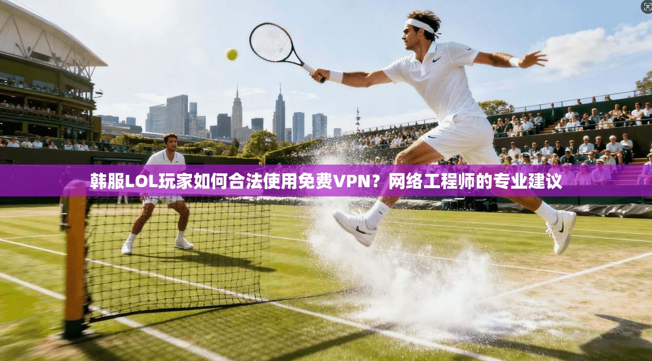 韩服LOL玩家如何合法使用免费VPN？网络工程师的专业建议