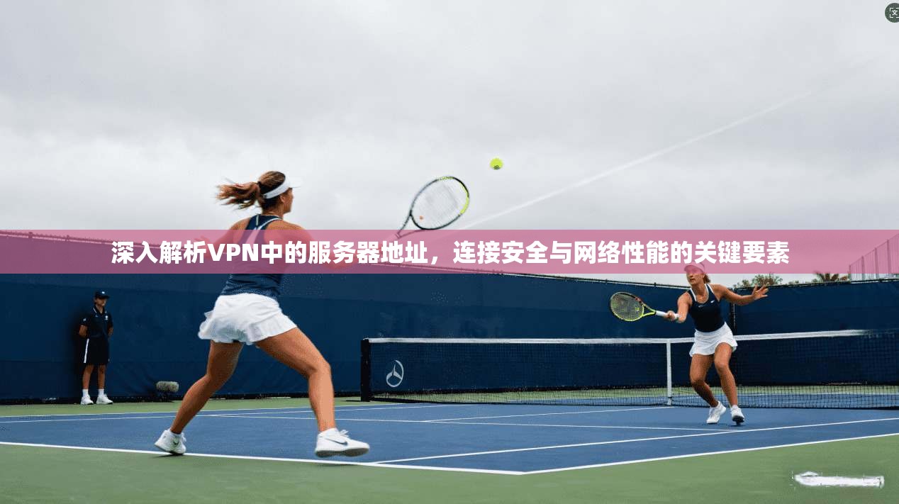 深入解析VPN中的服务器地址，连接安全与网络性能的关键要素