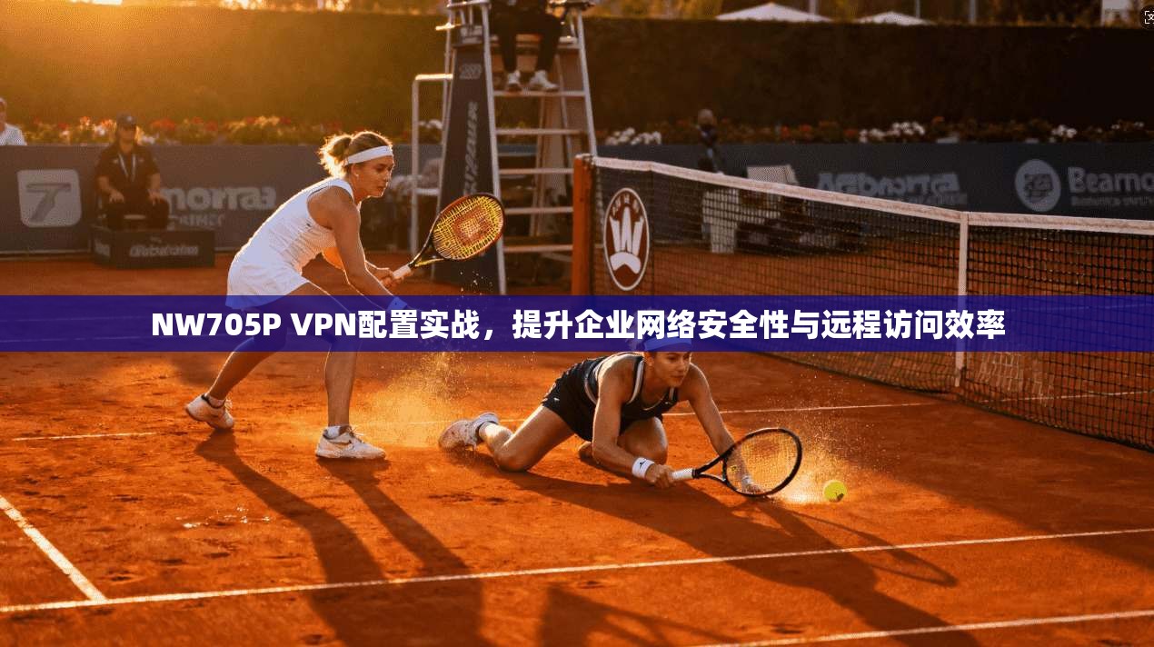 NW705P VPN配置实战，提升企业网络安全性与远程访问效率