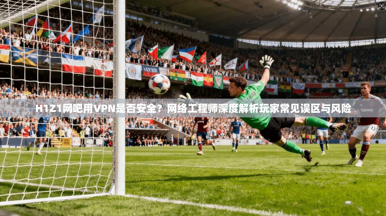 H1Z1网吧用VPN是否安全？网络工程师深度解析玩家常见误区与风险