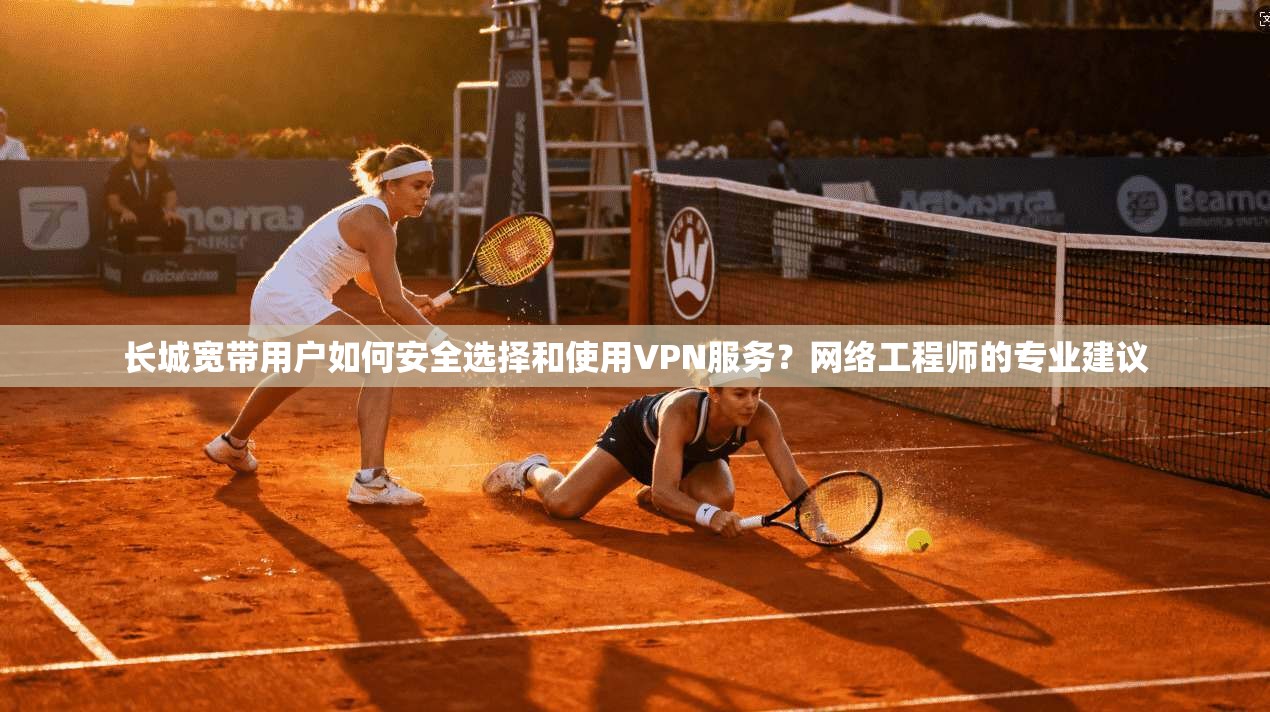 长城宽带用户如何安全选择和使用VPN服务？网络工程师的专业建议