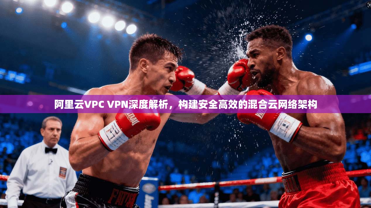 阿里云VPC VPN深度解析，构建安全高效的混合云网络架构