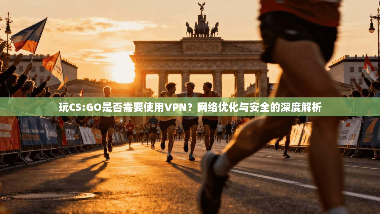 玩CS:GO是否需要使用VPN？网络优化与安全的深度解析