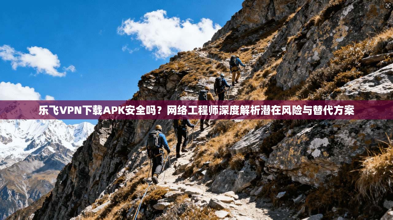 乐飞VPN下载APK安全吗？网络工程师深度解析潜在风险与替代方案